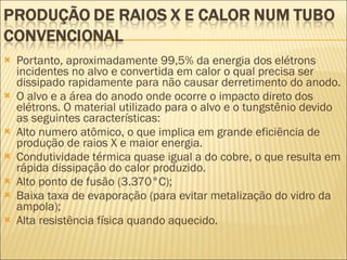 Portanto, aproximadamente 99,5% da energia dos elétrons incidentes no alvo e convertida em calor o qual precisa ser dissipado rapidamente para não causar derretimento do anodo. O alvo e a área do anodo onde ocorre o impacto direto dos elétrons. O material utilizado para o alvo e o tungstênio devido as seguintes características: Alto numero atômico, o que implica em grande eficiência de produção de raios X e maior energia. Condutividade térmica quase igual a do cobre, o que resulta em rápida dissipação do calor produzido. Alto ponto de fusão (3.370°C); Baixa taxa de evaporação (para evitar metalização do vidro da ampola); Alta resistência física quando aquecido. 