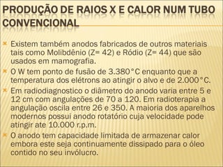Existem também anodos fabricados de outros materiais tais como Molibdênio (Z= 42) e Ródio (Z= 44) que são usados em mamografia. O W tem ponto de fusão de 3.380°C enquanto que a temperatura dos elétrons ao atingir o alvo e de 2.000°C. Em radiodiagnostico o diâmetro do anodo varia entre 5 e 12 cm com angulações de 70 a 120. Em radioterapia a angulação oscila entre 26 e 350. A maioria dos aparelhos modernos possui anodo rotatório cuja velocidade pode atingir ate 10.000 r.p.m. O anodo tem capacidade limitada de armazenar calor embora este seja continuamente dissipado para o óleo contido no seu invólucro. 