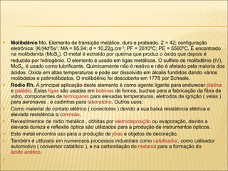 Molibdênio  Mo. Elemento de transição metálico, duro e prateado. Z = 42; configuração eletrônica: [Kr]4d 5 5s 1 ; MA = 95,94; d = 10,22g.cm -3 ; PF = 2610ºC; PE = 5560ºC. É encontrado na molibdenita (MoS 2 ). O metal é extraído por queima que produz o óxido que depois é reduzido por hidrogênio. O elemento é usado em ligas metálicas. O sulfeto de molibdênio (IV), MoS 2 , é usado como lubrificante. Quimicamente não é reativo e não é afetado pela maioria dos ácidos. Oxida em altas temperaturas e pode ser dissolvido em álcalis fundidos dando vários molibdatos e polimolibdatos. O molibdênio foi descoberto em 1778 por Scheele. Ródio Rh.  A principal aplicação deste elemento é como agente ligante para endurecer  platina  e  paládio . Estas  ligas  são usadas em  bobinas  de fornos, buchas para a fabricação da fibra de vidro, componentes de  termopares  para elevadas temperaturas, eletrodos de ignição ( velas ) para aeronaves , e cadinhos para  laboratório . Outros usos: Como material de contato elétrico ( conectores ) devido a sua baixa resistência elétrica e elevada resistência a  corrosão .  Revestimentos de ródio metálico , obtidas por  eletrodeposição  ou evaporação, devido a elevada dureza e reflexão óptica são utilizados para a produção de instrumentos ópticos.  Este metal encontra uso para a produção de  jóias  e objetos de decoração.  Também é utilizado em numerosos processos industriais como  catalisador , como calisador automotivo ( conversor catalítico ), e na carbonilação do  metanol  para a formação do  ácido acético .  