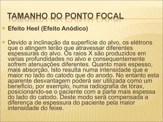 Efeito Heel (Efeito Anódico) Devido a inclinação da superfície do alvo, os elétrons que o atingem terão que atravessar diferentes espessuras do alvo. Os raios X são produzidos em varias profundidades no alvo e consequentemente sofrem atenuações diferentes. Quanto mais espesso, mais absorção. Isto resulta numa intensidade que e maior no lado do catodo que do anodo. No entanto esta aparente desvantagem poderá ser utilizada como um beneficio, por exemplo, numa radiografia de tórax, posicionando-se o paciente com a parte mais espessa do lado do catodo. Deste modo será compensada a diferença de espessura do paciente pela maior intensidade do feixe. 