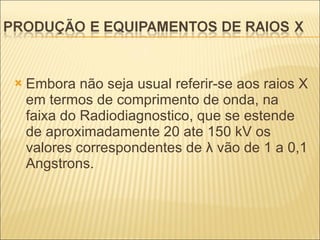 Embora não seja usual referir-se aos raios X em termos de comprimento de onda, na faixa do Radiodiagnostico, que se estende de aproximadamente 20 ate 150 kV os valores correspondentes de λ vão de 1 a 0,1 Angstrons. 