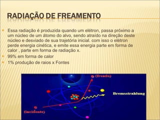 Essa radiação é produzida quando um elétron, passa próximo a um núcleo de um átomo do alvo, sendo atraído na direção deste núcleo e desviado de sua trajetória inicial. com isso o elétron perde energia cinética, e emite essa energia parte em forma de calor , parte em forma de radiação x. 99% em forma de calor  1% produção de raios x Fontes  