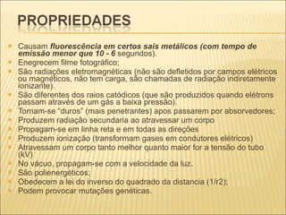 Causam  fluorescência em certos sais metálicos (com tempo de emissão menor que 10 - 6  segundos). Enegrecem filme fotográfico; São radiações eletromagnéticas (não são defletidos por campos elétricos ou magnéticos, não tem carga, são chamadas de radiação indiretamente ionizante). São diferentes dos raios catódicos (que são produzidos quando elétrons passam através de um gás a baixa pressão). Tornam-se “duros” (mais penetrantes) apos passarem por absorvedores; Produzem radiação secundaria ao atravessar um corpo Propagam-se em linha reta e em todas as direções Produzem ionização (transformam gases em condutores elétricos) Atravessam um corpo tanto melhor quanto maior for a tensão do tubo (kV) No vácuo, propagam-se com a velocidade da luz. São polienergéticos; Obedecem a lei do inverso do quadrado da distancia (1/r2); Podem provocar mutações genéticas. 