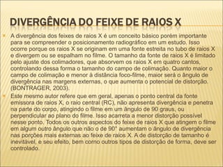 A divergência dos feixes de raios X é um conceito básico porém importante para se compreender o posicionamento radiográfico em um estudo. Isso ocorre porque os raios X se originam em uma fonte estreita no tubo de raios X e divergem ou se espalham no filme. O tamanho da fonte de raios X é limitado pelo ajuste dos colimadores, que absorvem os raios X em quatro cantos, controlando dessa forma o tamanho do campo de colimação. Quanto maior o campo de colimação e menor à distância foco-filme, maior será o ângulo de divergência nas margens externas, o que aumenta o potencial de distorção. (BONTRAGER, 2003). Este mesmo autor refere que em geral, apenas o ponto central da fonte emissora de raios X, o raio central (RC), não apresenta divergência e penetra na parte do corpo, atingindo o filme em um ângulo de 90 graus, ou perpendicular ao plano do filme. Isso acarreta a menor distorção possível nesse ponto. Todos os outros aspectos do feixe de raios X que atingem o filme em algum outro ângulo que não o de 90° aumentam o ângulo de divergência nas porções mais externas ao feixe de raios X. A de distorção de tamanho é inevitável, e seu efeito, bem corno outros tipos de distorção de forma, deve ser controlado. 