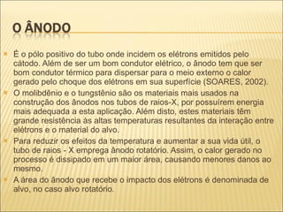É o pólo positivo do tubo onde incidem os elétrons emitidos pelo cátodo. Além de ser um bom condutor elétrico, o ânodo tem que ser bom condutor térmico para dispersar para o meio externo o calor gerado pelo choque dos elétrons em sua superfície (SOARES, 2002). O molibdênio e o tungstênio são os materiais mais usados na construção dos ânodos nos tubos de raios-X, por possuírem energia mais adequada a esta aplicação. Além disto, estes materiais têm grande resistência às altas temperaturas resultantes da interação entre elétrons e o material do alvo. Para reduzir os efeitos da temperatura e aumentar a sua vida útil, o tubo de raios - X emprega ânodo rotatório. Assim, o calor gerado no processo é dissipado em um maior área, causando menores danos ao mesmo. A área do ânodo que recebe o impacto dos elétrons é denominada de alvo, no caso alvo rotatório. 