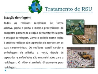 Tratamento de RSU
Estação de triagem:
Todos   os    resíduos   recolhidos   de   forma
seletiva, porta a porta e mesmo provenientes do
ecocentro passam da estação de transferência para
a estação de triagem. Como o próprio nome indica
é onde os resíduos são separados de acordo com as
suas características. Os resíduos papel/ cartão e
embalagens de plástico e metal, depois de
separados e enfardados são encaminhados para a
reciclagem. O vidro é enviado diretamente para
reciclagem.
 