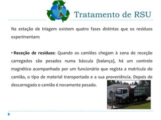 Tratamento de RSU
Na estação de triagem existem quatro fases distintas que os resíduos
experimentam:


• Receção de resíduos: Quando os camiões chegam à zona de receção
carregados são pesados numa báscula (balança), há um controlo
magnético acompanhado por um funcionário que regista a matrícula do
camião, o tipo de material transportado e a sua proveniência. Depois de
descarregado o camião é novamente pesado.
 