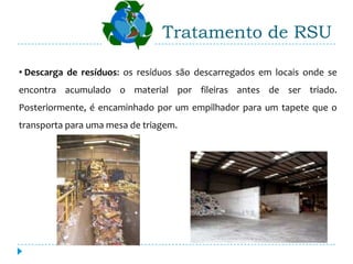 Tratamento de RSU

• Descarga de resíduos: os resíduos são descarregados em locais onde se
encontra acumulado o material por fileiras antes de ser triado.
Posteriormente, é encaminhado por um empilhador para um tapete que o
transporta para uma mesa de triagem.
 