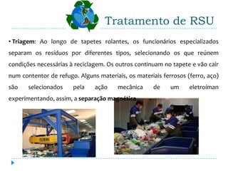 Tratamento de RSU
• Triagem: Ao longo de tapetes rolantes, os funcionários especializados
separam os resíduos por diferentes tipos, selecionando os que reúnem
condições necessárias à reciclagem. Os outros continuam no tapete e vão cair
num contentor de refugo. Alguns materiais, os materiais ferrosos (ferro, aço)
são    selecionados    pela    ação     mecânica     de    um     eletroíman
experimentando, assim, a separação magnética.
 