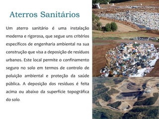 Aterros Sanitários
Um aterro sanitário é uma instalação
moderna e rigorosa, que segue uns critérios
específicos de engenharia ambiental na sua
construção que visa a deposição de resíduos
urbanos. Este local permite o confinamento
seguro no solo em termos de controlo de
poluição ambiental e proteção da saúde
pública. A deposição dos resíduos é feita
acima ou abaixo da superfície topográfica
do solo.
 