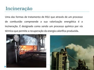 Incineração
Uma das formas de tratamento de RSU que através de um processo
de combustão compreende a sua valorização energética é a
incineração. É designado como sendo um processo químico por via
térmica que permite a recuperação da energia calorifica produzida.
 