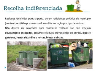 Recolha indiferenciada
Resíduos recolhidos porta a porta, ou em recipientes próprios do município
(contentores).Não possuem qualquer diferenciação por tipo de resíduo.
Não devem ser colocados num contentor resíduos que não estejam
devidamente ensacados, entulho (resíduos provenientes de obras), óleos e
gorduras, restos de jardins e hortas, brasas e cinzas.
 