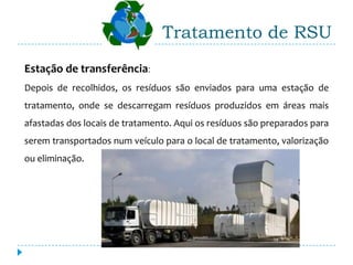 Tratamento de RSU
Estação de transferência:
Depois de recolhidos, os resíduos são enviados para uma estação de
tratamento, onde se descarregam resíduos produzidos em áreas mais
afastadas dos locais de tratamento. Aqui os resíduos são preparados para
serem transportados num veículo para o local de tratamento, valorização
ou eliminação.
 