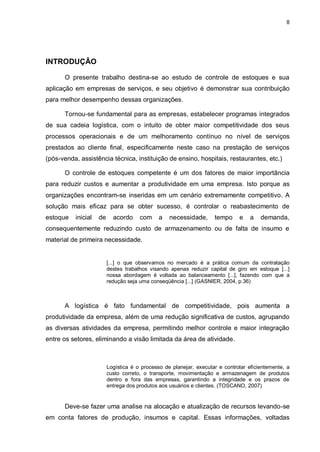 8




INTRODUÇÃO

      O presente trabalho destina-se ao estudo de controle de estoques e sua
aplicação em empresas de serviços, e seu objetivo é demonstrar sua contribuição
para melhor desempenho dessas organizações.

      Tornou-se fundamental para as empresas, estabelecer programas integrados
de sua cadeia logística, com o intuito de obter maior competitividade dos seus
processos operacionais e de um melhoramento contínuo no nível de serviços
prestados ao cliente final, especificamente neste caso na prestação de serviços
(pós-venda, assistência técnica, instituição de ensino, hospitais, restaurantes, etc.)

      O controle de estoques competente é um dos fatores de maior importância
para reduzir custos e aumentar a produtividade em uma empresa. Isto porque as
organizações encontram-se inseridas em um cenário extremamente competitivo. A
solução mais eficaz para se obter sucesso, é controlar o reabastecimento de
estoque   inicial   de     acordo     com     a   necessidade,      tempo     e    a   demanda,
consequentemente reduzindo custo de armazenamento ou de falta de insumo e
material de primeira necessidade.


                         [...] o que observamos no mercado é a prática comum da contratação
                         destes trabalhos visando apenas reduzir capital de giro em estoque [...]
                         nossa abordagem é voltada ao balanceamento [...], fazendo com que a
                         redução seja uma conseqüência [...] (GASNIER, 2004, p.36)



      A logística é fato fundamental de competitividade, pois aumenta a
produtividade da empresa, além de uma redução significativa de custos, agrupando
as diversas atividades da empresa, permitindo melhor controle e maior integração
entre os setores, eliminando a visão limitada da área de atividade.



                         Logística é o processo de planejar, executar e controlar eficientemente, a
                         custo correto, o transporte, movimentação e armazenagem de produtos
                         dentro e fora das empresas, garantindo a integridade e os prazos de
                         entrega dos produtos aos usuários e clientes. (TOSCANO, 2007)


      Deve-se fazer uma analise na alocação e atualização de recursos levando-se
em conta fatores de produção, insumos e capital. Essas informações, voltadas
 