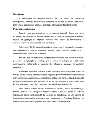 11




Metodologia

      A metodologia de pesquisa utilizada será de cunho em referencias
bibliográficas, devendo apresentar-se conforme as normas da ABNT (NBR 6023,
2002), onde os seguintes capítulos abordarão o tema descrito anteriormente.

Possíveis contribuições

      Reduzir custos desnecessários com problemas de gestão de estoque, ajuda
na tomada de decisão, na analise de consumo e plano de contingência. Poderão
facilitar na operação da empresa, viabilizar uma analise de desempenho e,
consequentemente alcançar melhores resultados.

      Este estudo foi de grande importância para o autor, pois contribuiu para o
aprofundamento no assunto e o aprimoramento técnico-científico, alavancando o
desenvolvimento profissional e pessoal.

       Por se tratar de um trabalho acadêmico desenvolvido nos moldes científicos,
possibilitou a aplicação da metodologia científica na solução da problemática
organizacional, valorizando o processo de reflexão e aplicação do conteúdo
pesquisado.

      Acredita-se que este trabalho possa contribuir para a empresa objeto de
estudo, dando suporte à gestão de seus negócios, podendo também se estender às
outras empresas. As informações específicas sobre este ramo de atividade não são
amplamente divulgadas por se tratar de um serviço inovador, e este estudo pode
facilitar seu acesso e ampliar o horizonte de conhecimento do assunto.

      Este trabalho trata-se de um estudo teórico-prático, para a fundamentação
teórica utilizou-se da bibliografia disponível sobre o assunto, sendo de extrema
importância para o conhecimento do processo de estruturação de um sistema de
informação administrativa, juntamente com os conceitos de Gestão de Estoque, que
servirão de apoio para os gestores e usuários da empresa estudada.
 