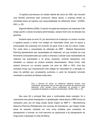 13




      “A logística permaneceu em estado latente até cerca de 1950, não havendo
uma filosofia dominante para conduzi-la. Nessa época, a empresa dividia as
atividades-chave da logística sob responsabilidade de deferentes áreas.” (CHING,
2001, p. 20)

      Segundo Martins (2000), O estudo do papel dos estoques nas empresas é tão
antigo quanto o estudo da própria administração, sempre foram alvo da atenção dos
gerentes.

      Somente após os anos 70, por decorrência de mudanças no cenário mundial,
a logística passou a entrar num estágio de maturidade inicial, pois na época a
preocupação das empresas era somente em gerar lucro e não em reduzir custos.
Por conta disso a necessidade da utilização do MRP - Material Requirement
Planning (planeamento das necessidades de materiais), em que consiste em uma
ferramenta computadorizada que auxilia a empresa a calcular suas necessidades de
materiais nas quantidades e no tempo requerido, evitando desperdício com
retrabalho ou estoque de produto acabado desnecessário. Desta forma, este
sistema tornou-se um conceito popular nos anos de 1960 e 1970. Uma das
principais forças que impulsionaram este estágio de maturidade foi a elevação no
preço do petróleo que conseqüente aumentou o custo de transporte tornando
necessário o aumento da eficácia neste setor.



                    Com o decorrer do tempo os problemas logísticos ficaram mais
                    complicados; apareceram não só mais tipos de serviços de transporte para
                    selecionar, como também houve proliferação de produtos e maior
                    quantidade de depósitos no sistema de distribuição. (CHING, 2001, p. 24)



      Nos anos 80 o principal fator para a continuidade desta evolução, foi o
crescimento dos países emergentes e a globalização. Nesta época o MRP tornou-se
necessário para uso em larga escala dando origem ao MRP II - Manufacturing
Resource Planning (Planejamento dos recursos de manufatura), que integra muitas
áreas da empresa industrial em uma única entidade para propósitos de
planejamento e controle, do nível executivo ao operacional e do planejamento de
longo prazo a operação no chão de fábrica.
 