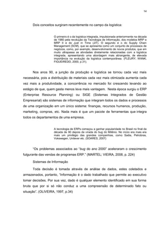 14




      Dois conceitos surgiram recentemente no campo da logística:


                    O primeiro é o da logística integrada, impulsionada anteriormente na década
                    de 1980 pela revolução da Tecnologia de Informação, dos modelos MRP e
                    MRP II e do Just in Time (JIT). O segundo é o do Supply Chain
                    Management (SCM), que se apresenta como um conjunto de processos de
                    negócios, como, por exemplo, desenvolvimento de novos produtos, que em
                    muito ultrapassa as atividades diretamente relacionadas com a logística
                    integrada, apresentando uma abordagem mais abrangente, de elevada
                    importância na evolução da logística contemporânea. (FLEURY; WANK;
                    FIGUEIREDO, 2000, p.31).


      Nos anos 90, a junção da produção e logística se tornou cada vez mais
necessária, pois a distribuição de materiais cada vez mais otimizada aumenta cada
vez mais a produtividade, a concorrência no mercado foi crescendo levando ao
estágio de que, quem gasta menos leva mais vantagem. Nesta época surgiu o ERP
(Enterprise Resource Planning) ou SIGE (Sistemas Integrados de Gestão
Empresarial) são sistemas de informação que integram todos os dados e processos
de uma organização em um único sistema: finanças, recursos humanos, produção,
marketing, compras, etc. Nada mais é que um pacote de ferramentas que integra
todos os departamentos de uma empresa.


                    A tecnologia de ERPs começou a ganhar popularidade no Brasil no final da
                    década de 90 depois da virada do bug do Milênio. No início era mais era
                    mais um privilégio das grandes companhias, como Sadia, Petrobras,
                    Vokswagen, Unilever etc. (SOARES, 2007)


      “Os problemas associados ao “bug do ano 2000” aceleraram o crescimento
fulgurante das vendas de programas ERP.” (MARTEL; VIEIRA, 2008, p. 224)

      Sistemas de Informação

      Toda decisão é tomada através de análise de dados, estes coletados e
armazenados, portanto, “Informação é o dado trabalhado que permite ao executivo
tomar decisões. Por sua vez, dado é qualquer elemento identificado em sua forma
bruta que por si só não conduz a uma compreensão de determinado fato ou
situação”. (OLIVEIRA, 1997, p.34)
 