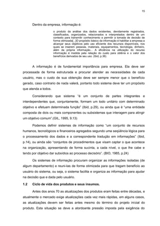 15




      Dentro da empresa, informação é:

                      o produto da análise dos dados existentes, devidamente registrados,
                      classificados, organizados, relacionados e interpretados dentro de um
                      contexto para transmitir conhecimento e permitir a tomada de decisão de
                      forma otimizada[...]O propósito básico da informação é habilitar a empresa a
                      alcançar seus objetivos pelo uso eficiente dos recursos disponíveis, nos
                      quais se inserem pessoas, materiais, equipamentos, tecnologia, dinheiro,
                      além da própria informação... A eficiência na utilização do recurso
                      informação é medida pela relação do custo para obtê-la e o valor dos
                      benefícios derivados de seu uso. (Ibid, p.36)


      A informação é de fundamental importância para empresa. Ela deve ser
processada de forma estruturada e procurar atender as necessidades de cada
usuário, mas o custo de sua obtenção deve ser sempre menor que o benefício
gerado, caso contrario de nada valerá, portanto todo sistema deve ter um propósito
que atenda a todos.

      Considerando que sistema “é um conjunto de partes integrantes e
interdependentes que, conjuntamente, formam um todo unitário com determinado
objetivo e efetuam determinada função” (Ibid, p.29), ou ainda que é “uma entidade
composta de dois ou mais componentes ou subsistemas que interagem para atingir
um objetivo comum”.(GIL, 1995, 9.13)

      Podemos definir sistemas de informação como “um conjunto de recursos
humanos, tecnológicos e financeiros agregados segundo uma seqüência lógica para
o processamento dos dados e a correspondente tradução em informações” (Ibid,
p.14), ou ainda são “conjuntos de procedimentos que visam captar o que acontece
na organização, apresentando de forma sucinta, a cada nível, o que lhe cabe e
tendo por objetivo dar subsídios ao processo decisório”. (BIO, 1985, p.24)

      Os sistemas de informação procuram organizar as informações isoladas (de
algum departamento) e reuni-las de forma otimizada para que tragam benefício ao
usuário do sistema, ou seja, o sistema facilita e organiza as informação para ajudar
na decisão que e dada pelo usuário.

1.2   Ciclo de vida dos produtos e seus insumos.

      Antes dos anos 70 as atualizações dos produtos eram feitas entre décadas, e
atualmente o mercado exige atualizações cada vez mais rápidas, em alguns casos,
as atualizações devem ser feitas antes mesmo do término do projeto inicial do
produto. Esta situação se deve a atordoante pressão imposta pela exigência do
 
