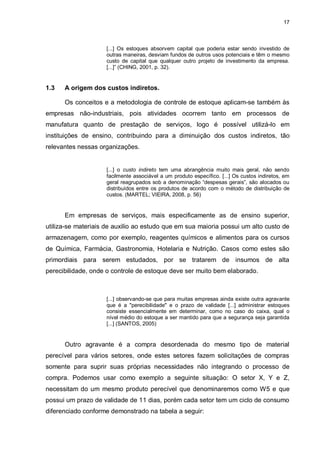 17



                    [...] Os estoques absorvem capital que poderia estar sendo investido de
                    outras maneiras, desviam fundos de outros usos potenciais e têm o mesmo
                    custo de capital que qualquer outro projeto de investimento da empresa.
                    [...]” (CHING, 2001, p. 32).


1.3   A origem dos custos indiretos.

      Os conceitos e a metodologia de controle de estoque aplicam-se também às
empresas não-industriais, pois atividades ocorrem tanto em processos de
manufatura quanto de prestação de serviços, logo é possível utilizá-lo em
instituições de ensino, contribuindo para a diminuição dos custos indiretos, tão
relevantes nessas organizações.


                    [...] o custo indireto tem uma abrangência muito mais geral, não sendo
                    facilmente associável a um produto específico. [...] Os custos indiretos, em
                    geral reagrupados sob a denominação “despesas gerais”, são alocados ou
                    distribuídos entre os produtos de acordo com o método de distribuição de
                    custos. (MARTEL; VIEIRA, 2008, p. 56)


      Em empresas de serviços, mais especificamente as de ensino superior,
utiliza-se materiais de auxilio ao estudo que em sua maioria possui um alto custo de
armazenagem, como por exemplo, reagentes químicos e alimentos para os cursos
de Química, Farmácia, Gastronomia, Hotelaria e Nutrição. Casos como estes são
primordiais para serem estudados, por se tratarem de insumos de alta
perecibilidade, onde o controle de estoque deve ser muito bem elaborado.



                    [...] observando-se que para muitas empresas ainda existe outra agravante
                    que é a "perecibilidade" e o prazo de validade [...] administrar estoques
                    consiste essencialmente em determinar, como no caso do caixa, qual o
                    nível médio do estoque a ser mantido para que a segurança seja garantida
                    [...] (SANTOS, 2005)


      Outro agravante é a compra desordenada do mesmo tipo de material
perecível para vários setores, onde estes setores fazem solicitações de compras
somente para suprir suas próprias necessidades não integrando o processo de
compra. Podemos usar como exemplo a seguinte situação: O setor X, Y e Z,
necessitam do um mesmo produto perecível que denominaremos como W5 e que
possui um prazo de validade de 11 dias, porém cada setor tem um ciclo de consumo
diferenciado conforme demonstrado na tabela a seguir:
 