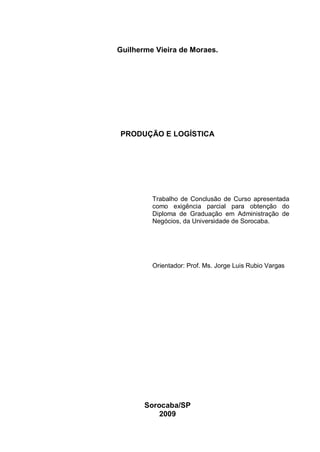 Guilherme Vieira de Moraes.




PRODUÇÃO E LOGÍSTICA




         Trabalho de Conclusão de Curso apresentada
         como exigência parcial para obtenção do
         Diploma de Graduação em Administração de
         Negócios, da Universidade de Sorocaba.




         Orientador: Prof. Ms. Jorge Luis Rubio Vargas




       Sorocaba/SP
           2009
 