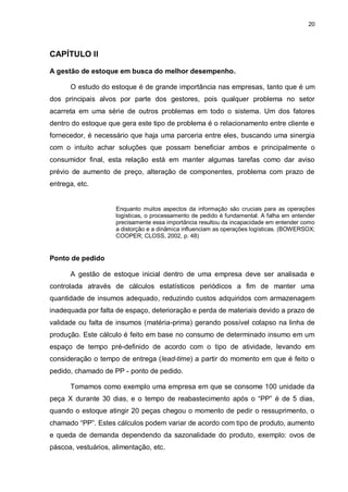20




CAPÍTULO II

A gestão de estoque em busca do melhor desempenho.

      O estudo do estoque é de grande importância nas empresas, tanto que é um
dos principais alvos por parte dos gestores, pois qualquer problema no setor
acarreta em uma série de outros problemas em todo o sistema. Um dos fatores
dentro do estoque que gera este tipo de problema é o relacionamento entre cliente e
fornecedor, é necessário que haja uma parceria entre eles, buscando uma sinergia
com o intuito achar soluções que possam beneficiar ambos e principalmente o
consumidor final, esta relação está em manter algumas tarefas como dar aviso
prévio de aumento de preço, alteração de componentes, problema com prazo de
entrega, etc.


                     Enquanto muitos aspectos da informação são cruciais para as operações
                     logísticas, o processamento de pedido é fundamental. A falha em entender
                     precisamente essa importância resultou da incapacidade em entender como
                     a distorção e a dinâmica influenciam as operações logísticas. (BOWERSOX;
                     COOPER; CLOSS, 2002, p. 48)


Ponto de pedido

      A gestão de estoque inicial dentro de uma empresa deve ser analisada e
controlada através de cálculos estatísticos periódicos a fim de manter uma
quantidade de insumos adequado, reduzindo custos adquiridos com armazenagem
inadequada por falta de espaço, deterioração e perda de materiais devido a prazo de
validade ou falta de insumos (matéria-prima) gerando possível colapso na linha de
produção. Este cálculo é feito em base no consumo de determinado insumo em um
espaço de tempo pré-definido de acordo com o tipo de atividade, levando em
consideração o tempo de entrega (lead-time) a partir do momento em que é feito o
pedido, chamado de PP - ponto de pedido.

      Tomamos como exemplo uma empresa em que se consome 100 unidade da
peça X durante 30 dias, e o tempo de reabastecimento após o “PP” é de 5 dias,
quando o estoque atingir 20 peças chegou o momento de pedir o ressuprimento, o
chamado “PP”. Estes cálculos podem variar de acordo com tipo de produto, aumento
e queda de demanda dependendo da sazonalidade do produto, exemplo: ovos de
páscoa, vestuários, alimentação, etc.
 