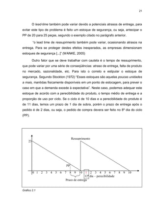 21




          O lead-time também pode variar devido a potenciais atrasos de entrega, para
evitar este tipo de problema é feito um estoque de segurança, ou seja, antecipar o
PP de 20 para 25 peças, segundo o exemplo citado no parágrafo anterior.

          “o lead time de ressuprimento também pode variar, ocasionando atrasos na
entrega. Para se proteger destes efeitos inesperados, as empresas dimensionam
estoques de segurança [...]” (WANKE, 2005)

          Outro fator que se deve trabalhar com cautela é o tempo de ressuprimento,
que pode variar por uma série de conseqüências: atraso de entrega, falta de produto
no mercado, sazonalidade, etc. Para isto o correto e estipular o estoque de
segurança. Segundo Stockton (1972) “Esses estoques são aquelas poucas unidades
a mais, mantidas fisicamente disponíveis em um ponto de estocagem, para prever o
caso em que a demanda excede à expectativa”. Neste caso, podemos adequar este
estoque de acordo com a perecibilidade do produto, o tempo médio de entrega e a
proporção de uso por ciclo. Se o ciclo é de 10 dias e a perecibilidade do produto é
de 11 dias, temos um prazo de 1 dia de sobra, porém o prazo de entrega após o
pedido é de 2 dias, ou seja, o pedido de compra devera ser feito no 8º dia do ciclo
(PP).




                                      Ressuprimento
     23




                                 PP

          0 1 2 3 4 5 6 7 8 9 10                1 2 3 4 5 6 7 8 9 10
                                                12º dia – perecibilidade
                                 Prazo de entrega


Gráfico 2.1
 