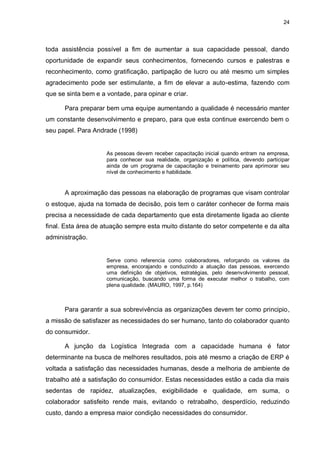 24




toda assistência possível a fim de aumentar a sua capacidade pessoal, dando
oportunidade de expandir seus conhecimentos, fornecendo cursos e palestras e
reconhecimento, como gratificação, partipação de lucro ou até mesmo um simples
agradecimento pode ser estimulante, a fim de elevar a auto-estima, fazendo com
que se sinta bem e a vontade, para opinar e criar.

      Para preparar bem uma equipe aumentando a qualidade é necessário manter
um constante desenvolvimento e preparo, para que esta continue exercendo bem o
seu papel. Para Andrade (1998)


                     As pessoas devem receber capacitação inicial quando entram na empresa,
                     para conhecer sua realidade, organização e política, devendo participar
                     ainda de um programa de capacitação e treinamento para aprimorar seu
                     nível de conhecimento e habilidade.


      A aproximação das pessoas na elaboração de programas que visam controlar
o estoque, ajuda na tomada de decisão, pois tem o caráter conhecer de forma mais
precisa a necessidade de cada departamento que esta diretamente ligada ao cliente
final. Esta área de atuação sempre esta muito distante do setor competente e da alta
administração.


                     Serve como referencia como colaboradores, reforçando os valores da
                     empresa, encorajando e conduzindo a atuação das pessoas, exercendo
                     uma definição de objetivos, estratégias, pelo desenvolvimento pessoal,
                     comunicação, buscando uma forma de executar melhor o trabalho, com
                     plena qualidade. (MAURO, 1997, p.164)



      Para garantir a sua sobrevivência as organizações devem ter como principio,
a missão de satisfazer as necessidades do ser humano, tanto do colaborador quanto
do consumidor.

      A junção da Logística Integrada com a capacidade humana é fator
determinante na busca de melhores resultados, pois até mesmo a criação de ERP é
voltada a satisfação das necessidades humanas, desde a melhoria de ambiente de
trabalho até a satisfação do consumidor. Estas necessidades estão a cada dia mais
sedentas de rapidez, atualizações, exigibilidade e qualidade, em suma, o
colaborador satisfeito rende mais, evitando o retrabalho, desperdício, reduzindo
custo, dando a empresa maior condição necessidades do consumidor.
 