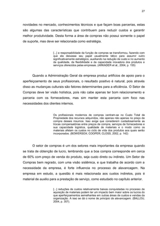 27




novidades no mercado, conhecimentos técnicos e que façam boas parcerias, estas
são algumas das características que contribuem para reduzir custos e garantir
melhor produtividade. Desta forma a área de compras não possui somente o papel
de suporte, mas deve ser relacionada como estratégia.


                     [...] a responsabilidade da função de compras se transformou, fazendo com
                     que ela deixasse seu papel usualmente tático para assumir outro
                     significativamente estratégico, auxiliando na redução de custo e no aumento
                     da qualidade, da flexibilidade e da capacidade inovadora dos produtos e
                     serviços oferecidos pelas empresas. (ARKADER et al., 2004, p. 155)


      Quando a Administração Geral da empresa produz artifícios de apoio para o
aperfeiçoamento de seus profissionais, o resultado positivo é natural, pois através
disso as mudanças culturais são fatores determinantes para a eficiência. O Setor de
Compras deve ter visão holística, pois não cabe apenas ter bom relacionamento e
parceria com os fornecedores, mas sim manter esta parceria com foco nas
necessidades dos clientes internos.


                     Os profissionais modernos de compras centram-se no Custo Total de
                     Propriedade dos recursos adquiridos, não apenas não apenas no preço de
                     compra desses insumos. Isso exige que considerem cuidadosamente as
                     trocas compensatórias entre preços de compra, serviços de fornecedores e
                     sua capacidade logística, qualidade de materiais e o modo como os
                     materiais afetam os custos no ciclo de vida dos produtos aos quais serão
                     incorporados. (BOWERSOX; COOPER; CLOSS, 2002, p. 142)



      O setor de compras é um dos setores mais importantes da empresa quando
se trata de obtenção de lucro, lembrando que a boa compra corresponde em cerca
de 60% com preço de venda do produto, seja custo direto ou indireto. Um Setor de
Compras bem regrado, com uma visão sistêmica, e que trabalha de acordo com a
necessidade da empresa, é forte influencia no processo de alavancagem. Na
empresa em estudo, a questão é mais relacionada aos custos indiretos, pois é
material de auxilio para a prestação de serviço, como estudado no capítulo anterior.


                     [...] reduções de custos relativamente baixas conquistadas no processo de
                     aquisição de materiais podem ter um impacto bem maior sobre os lucros do
                     que aperfeiçoamentos semelhantes em outras áreas de custos e vendas da
                     organização. A isso se dá o nome de principio da alavancagem. (BALLOU,
                     2004, p. 357).
 