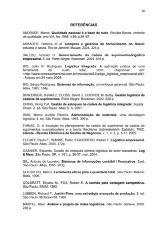 38




                               REFERÊNCIAS

ANDRADE, Marco. Qualidade pessoal é a base de tudo. Revista Banas, controle
de qualidade, ano VIII, fev.1998, n.69, p.64-87.

ARKADER, Rebeca et al. Compras e gerência de fornecimento no Brasil:
estudos e casos, Rio de Janeiro: Mauad, 2004. 324 p.

BALLOU, Ronald H. Gerenciamento da cadeia de suprimentos/logística
empresarial. 5. ed. Porto Alegre: Bookman, 2004. 616 p.

BIO, João R. Rodrigues. Logística Integrada: A aplicação prática de uma
ferramenta      de       custo       total,     2001.         Disponível       em:
<http://www.conexaomaritima.com.br/revistas/ed23/artigo_logistica_empresarial.pdf>
. Acesso em 24 maio 2009.

BIO, Sérgio Rodrigues. Sistemas de informação: um enfoque gerencial. São Paulo:
Atlas, 1985. 184p.

BOWERSOX, Donald J.; CLOSS, David J.; COOPER, M. Bixby. Gestão logística de
cadeias de suprimentos. Porto Alegre: Bookman, 2002. 528 p.
CHING, Hong Yuh. Gestão de estoques na cadeia de logística integrada: Supply
Chain. 2. ed. São Paulo: Atlas S. A, 2001.

DIAS, Marco Aurélio Pereira. Administração de materiais: uma abordagem
logística. 4. ed. São Paulo: Atlas, 1993. 399 p.

FARIAS, O. A inovação no planejamento da cadeia de suprimento da cadeia de
suprimentos sucroalcooleira e a teoria Rechénia Izobretatelskih Zadátchi: TRIZ.
eGesta - Revista Eletrônica de Gestão de Negócios. v. 1, n. 3, p. 1-17, 2005.

FLEURY, Paulo F.; WANKE, Peter; FIGUEIREDO, Kleber F. Logística empresarial.
São Paulo: Atlas, 2000. 372p.

GASNIER, Eduardo. Gestão de estoques otimiza logística do setor atacadista. Log
& Mam, São Paulo, SP, n. 161, p. 36-37, mar. 2004.

GIL, Antonio de Loureiro. Sistemas de informações contábil / financeiros. 2.ed.
São Paulo: Atlas, 1995. 203p.

GOLDBERG, Marco. Ferramenta eficaz para a qualidade total. São Paulo: Makron
Book, 1995.

GOLDRATT, Eliyahu M.; FOX, Robert E. A corrida pela vantagem competitiva.
São Paulo: IMAM, 1992.

LUBBEN, Richard T. Just-In-Time: uma estratégia avançada de produção. 2. ed.
São Paulo: McGraw-Hill, 1989

MARTEL, Alain. Análise e projeto de redes logísticas. São Paulo: Saraiva, 2008.
236 p.
 
