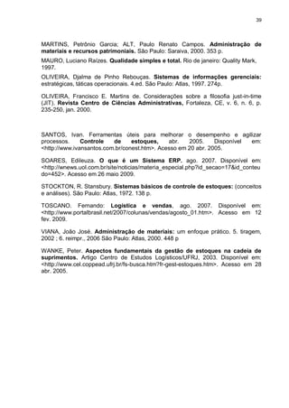 39




MARTINS, Petrônio Garcia; ALT, Paulo Renato Campos. Administração de
materiais e recursos patrimoniais. São Paulo: Saraiva, 2000. 353 p.
MAURO, Luciano Raízes. Qualidade simples e total. Rio de janeiro: Quality Mark,
1997.
OLIVEIRA, Djalma de Pinho Rebouças. Sistemas de informações gerenciais:
estratégicas, táticas operacionais. 4.ed. São Paulo: Atlas, 1997. 274p.

OLIVEIRA, Francisco E. Martins de. Considerações sobre a filosofia just-in-time
(JIT). Revista Centro de Ciências Administrativas, Fortaleza, CE, v. 6, n. 6, p.
235-250, jan. 2000.



SANTOS, Ivan. Ferramentas úteis para melhorar o desempenho e agilizar
processos.     Controle   de     estoques,    abr.   2005.     Disponível em:
<http://www.ivansantos.com.br/conest.htm>. Acesso em 20 abr. 2005.

SOARES, Edileuza. O que é um Sistema ERP. ago. 2007. Disponível em:
<http://wnews.uol.com.br/site/noticias/materia_especial.php?id_secao=17&id_conteu
do=452>. Acesso em 26 maio 2009.

STOCKTON, R. Stansbury. Sistemas básicos de controle de estoques: (conceitos
e análises). São Paulo: Atlas, 1972. 138 p.

TOSCANO. Fernando: Logística e vendas, ago. 2007. Disponível em:
<http://www.portalbrasil.net/2007/colunas/vendas/agosto_01.htm>. Acesso em 12
fev. 2009.

VIANA, João José. Administração de materiais: um enfoque prático. 5. tiragem,
2002 ; 6. reimpr., 2006 São Paulo: Atlas, 2000. 448 p

WANKE, Peter. Aspectos fundamentais da gestão de estoques na cadeia de
suprimentos. Artigo Centro de Estudos Logísticos/UFRJ, 2003. Disponível em:
<http://www.cel.coppead.ufrj.br/fs-busca.htm?fr-gest-estoques.htm>. Acesso em 28
abr. 2005.
 