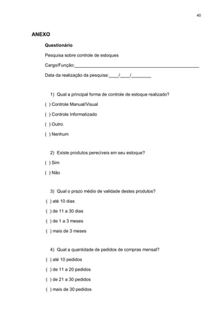 40




ANEXO

   Questionário

   Pesquisa sobre controle de estoques

   Cargo/Função:__________________________________________________

   Data da realização da pesquisa:____/____/________



        1) Qual a principal forma de controle de estoque realizado?

   ( ) Controle Manual/Visual

   ( ) Controle Informatizado

   ( ) Outro

   ( ) Nenhum



        2) Existe produtos perecíveis em seu estoque?

   ( ) Sim

   ( ) Não



        3) Qual o prazo médio de validade destes produtos?

   ( ) até 10 dias

   ( ) de 11 a 30 dias

   ( ) de 1 a 3 meses

   ( ) mais de 3 meses



        4) Qual a quantidade de pedidos de compras mensal?

   ( ) até 10 pedidos

   ( ) de 11 a 20 pedidos

   ( ) de 21 a 30 pedidos

   ( ) mais de 30 pedidos
 