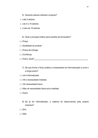 41




  5) Quantos setores solicitam compras?

( ) até 3 setores

( ) de 4 a 10 setores

( ) mais de 10 setores



  6) Qual o principal critério para escolha de fornecedor?

( ) Preço

( ) Qualidade do produto

( ) Prazo de entrega

( ) Confiança

( ) Outro. Qual?_________________________________________________



  7) De que forma o Sr(a) analisa a necessidade de informatização a curto e
      a longo prazo?

( ) Já é informatizado

( ) Vê a necessidade imediata

( ) Vê necessidade futura

( ) Não vê necessidade futura e/ou imediata

( ) Outro



  8) Se já for informatizado, o sistema foi desenvolvido pela própria
      empresa?

( ) Sim.

( ) Não
 