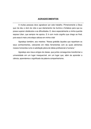 AGRADECIMENTOS

      A muitas pessoas devo agradecer por este trabalho. Primeiramente a Deus
que me deu o dom da vida e que diariamente me ilumina e fortalece para que eu
possa superar obstáculos e as dificuldades. E, devo especialmente a minha querida
esposa Lilian, que sempre me apoiou. E é com muito orgulho que chego ao final,
pois essa é mais uma etapa valiosa em minha vida!

      Agradeço também, aos mestres: “Nossa gratidão àqueles que repartiram os
seus conhecimentos, colocando em mãos ferramentas com as quais abriremos
nossos horizontes rumo à satisfação plena de idéias profissional e humana.”

      Agradeço aos meus amigos de classe, que juntos conseguimos transformar a
universidade em um lugar inesquecível, em um lugar que, além de aprender a
ciência, aprendemos o significado da palavra companheirismo.
 
