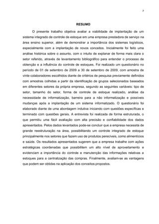 7




                                     RESUMO

      O presente trabalho objetiva avaliar a viabilidade de implantação de um
sistema integrado de controle de estoque em uma empresa prestadora de serviço na
área ensino superior, além de demonstrar a importância dos sistemas logísticos,
especialmente com a implantação de novos conceitos. Inicialmente foi feito uma
análise histórica sobre o assunto, com o intuito de explanar de forma mais clara o
setor referido, através de levantamento bibliográfico para entender o processo de
obtenção e a influência do controle de estoques. Foi realizado um questionário no
período de 01 de setembro de 2009 a 30 de setembro de 2009, com amostra de
vinte colaboradores escolhidos diante de critérios de pesquisa previamente definidos
com amostras colhidas a partir da identificação de grupos selecionados baseados
em diferentes setores da própria empresa, segundo as seguintes variáveis: tipo de
setor, tamanho do setor, forma de controle de estoque realizado, análise da
necessidade de informatização, barreira para a não informatização e possíveis
mudanças após a implantação de um sistema informatizado. O questionário foi
elaborado diante de uma abordagem indutiva iniciando com questões específicas e
terminado com questões gerais. A entrevista foi realizada de forma estruturada, o
que permitiu uma fácil avaliação com alta precisão e confiabilidade dos dados
apresentados. Pelos dados levantados pode-se concluir que a empresa necessita de
grande reestruturação na área, possibilitando um controle integrado de estoque
principalmente nos setores que fazem uso de produtos perecíveis, como alimentícios
e saúde. Os resultados apresentados sugerem que a empresa trabalhe com ações
estratégicas coordenadas que possibilitem um alto nível de aproveitamento e
evidenciam a importância do controle e manutenção das informações relativas a
estoques para a centralização das compras. Finalmente, avaliam-se as vantagens
que podem ser obtidas na aplicação dos conceitos propostos.
 
