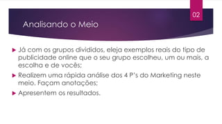 Analisando o Meio 
 Já com os grupos divididos, eleja exemplos reais do tipo de 
publicidade online que o seu grupo escolheu, um ou mais, a 
escolha e de vocês; 
 Realizem uma rápida análise dos 4 P’s do Marketing neste 
meio. Façam anotações; 
 Apresentem os resultados. 
02 
 