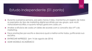Estudo Independente (01 ponto) 
 Durante a próxima semana, por pelo menos 3 dias, mantenha um registro de todos 
os exemplos do tipo de marketing digital escolhido por seu grupo, que você 
visita/observa/utiliza, e quanto tempo gasta em cada um. 
 Analise a eficácia de cada um deles de acordo com o conceito dos 4 P’s do 
marketing. 
 Faça anotações por escrito e descreva qual o melhor entre todos, justificando sua 
escolha. 
 ENTREGAR IMPRESSO (em 14 de agosto de 2014) 
 USAR MODELO ACADÊMICO 
02 
