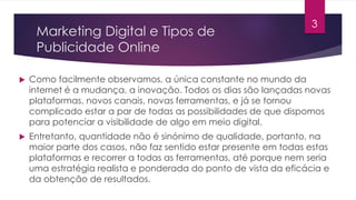 Marketing Digital e Tipos de 
Publicidade Online 
 Como facilmente observamos, a única constante no mundo da 
3 
internet é a mudança, a inovação. Todos os dias são lançadas novas 
plataformas, novos canais, novas ferramentas, e já se tornou 
complicado estar a par de todas as possibilidades de que dispomos 
para potenciar a visibilidade de algo em meio digital. 
 Entretanto, quantidade não é sinónimo de qualidade, portanto, na 
maior parte dos casos, não faz sentido estar presente em todas estas 
plataformas e recorrer a todas as ferramentas, até porque nem seria 
uma estratégia realista e ponderada do ponto de vista da eficácia e 
da obtenção de resultados. 
 