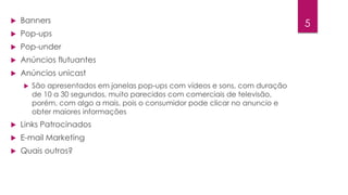 5  Banners 
 Pop-ups 
 Pop-under 
 Anúncios flutuantes 
 Anúncios unicast 
 São apresentados em janelas pop-ups com vídeos e sons, com duração 
de 10 a 30 segundos, muito parecidos com comerciais de televisão, 
porém, com algo a mais, pois o consumidor pode clicar no anuncio e 
obter maiores informações 
 Links Patrocinados 
 E-mail Marketing 
 Quais outros? 
 