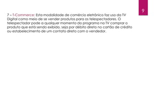 9 
7 – T-Commerce: Esta modalidade de comércio eletrônico faz uso da TV 
Digital como meio de se vender produtos para os telespectadores. O 
telespectador pode a qualquer momento do programa na TV comprar o 
produto que está sendo exibido, seja por débito direto no cartão de crédito 
ou estabelecimento de um contato direto com o vendedor. 
 