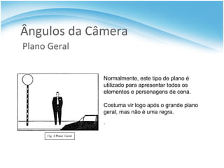 Ângulos da Câmera Plano Geral Normalmente, este tipo de plano é utilizado para apresentar todos os elementos e personagens de cena. Costuma vir logo após o grande plano geral, mas não é uma regra. . 