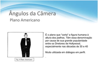 Ângulos da Câmera Plano Americano É o plano que "corta" a figura humana à altura dos joelhos. Têm essa denominação por causa de sua grande popularidade entre os Diretores de Hollywood, especialmente nas décadas de 30 e 40 Muito utilizada em diálogos em perfil. . 