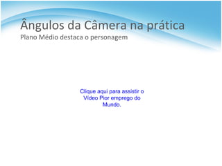 Ângulos da Câmera na prática  Plano Médio destaca o personagem Clique aqui para assistir o Vídeo Pior emprego do Mundo. 