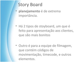 Story Board planejamento  é de extrema importância. Há 2 tipos de stoyboard, um que é feito para apresentação aos clientes, que são mais bonitos Outro é para a equipe de filmagem, que contém códigos de movimentação, timecode, e outros elementos. 