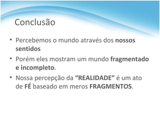 Conclusão Percebemos o mundo através dos  nossos sentidos  Porém eles mostram um mundo  fragmentado e incompleto . Nossa percepção da  “ REALIDADE ”  é um ato de  FÉ  baseado em meros  FRAGMENTOS . 