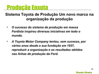 Ricardo OliveiraRicardo Oliveira
10
• O sucesso do sistema de produção em massa
Fordista inspirou diversas iniciativas em todo o
mundo.
• A Toyota Motor Company tentou, sem sucesso, por
vários anos desde a sua fundação em 1937,
reproduzir a organização e os resultados obtidos
nas linhas de produção da Ford.
Sistema Toyota de Produção Um novo marco na
organização da produção
Produção Enxuta
 