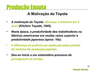 Ricardo OliveiraRicardo Oliveira
12
• A motivação da Toyota: Alcançar a América em 3
anos (Kiichiro Toyoda, 1945).
• Nesta época, a produtividade dos trabalhadores na
fábricas americanas era muitas vezes superior a
produtividade japonesa (aprox. 10x).
• A diferença só poderia ser explicada pelas perdas
do sistema de produção japonês.
• Deu-se início a um sistemático processo de
perseguição às perdas.
A Motivação da Toyota
Produção Enxuta
 