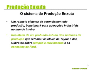 Ricardo OliveiraRicardo Oliveira
13
• Um robusto sistema de gerenciamentoda
produção, benchmark para operações industriais
no mundo inteiro.
• Resultado de um profundo estudo dos sistemas de
produção que retomou as idéias de Taylor e dos
Gilbreths sobre tempos e movimentos e os
conceitos de Ford.
O sistema de Produção Enxuta
Produção Enxuta
 