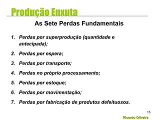 Ricardo OliveiraRicardo Oliveira
15
1. Perdas por superprodução (quantidade e
antecipada);
2. Perdas por espera;
3. Perdas por transporte;
4. Perdas no próprio processamento;
5. Perdas por estoque;
6. Perdas por movimentação;
7. Perdas por fabricação de produtos defeituosos.
As Sete Perdas Fundamentais
Produção Enxuta
 