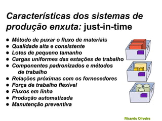 Ricardo OliveiraRicardo Oliveira
Características dos sistemas de
produção enxuta: just-in-time
• Método de puxar o fluxo de materiaisMétodo de puxar o fluxo de materiais
• Qualidade alta e consistenteQualidade alta e consistente
• Lotes de pequeno tamanhoLotes de pequeno tamanho
• Cargas uniformes das estações de trabalhoCargas uniformes das estações de trabalho
• Componentes padronizados e métodosComponentes padronizados e métodos
de trabalhode trabalho
• Relações próximas com os fornecedoresRelações próximas com os fornecedores
• Força de trabalho flexívelForça de trabalho flexível
• Fluxos em linhaFluxos em linha
• Produção automatizadaProdução automatizada
• Manutenção preventivaManutenção preventiva
 