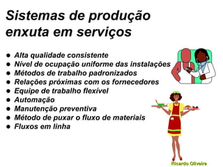 Ricardo OliveiraRicardo Oliveira
Sistemas de produção
enxuta em serviços
• Alta qualidade consistente
• Nível de ocupação uniforme das instalações
• Métodos de trabalho padronizados
• Relações próximas com os fornecedores
• Equipe de trabalho flexível
• Automação
• Manutenção preventiva
• Método de puxar o fluxo de materiais
• Fluxos em linha
 
